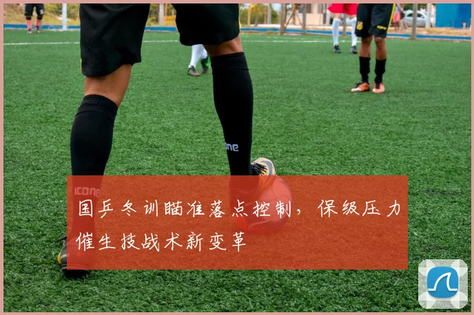 国乒冬训瞄准落点控制，保级压力催生技战术新变革