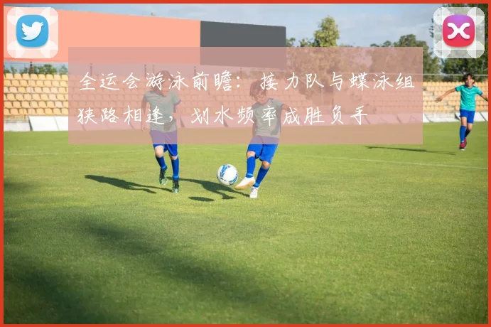 全运会游泳前瞻：接力队与蝶泳组狭路相逢，划水频率成胜负手
