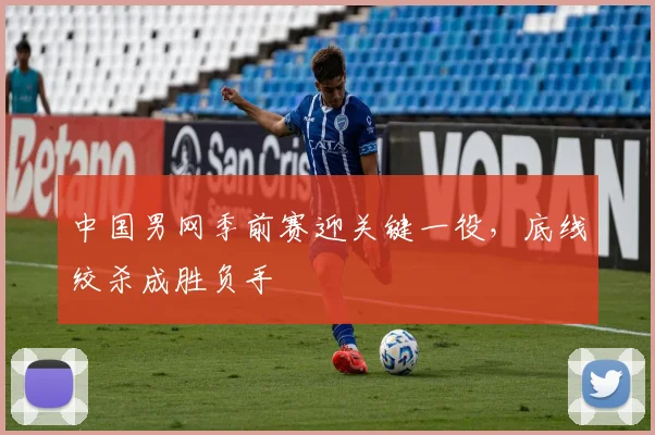 中国男网季前赛迎关键一役，底线绞杀成胜负手