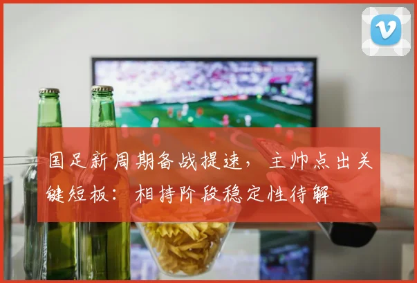 国足新周期备战提速，主帅点出关键短板：相持阶段稳定性待解