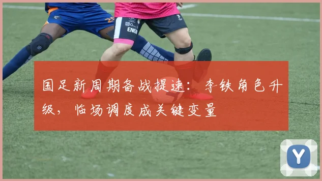 国足新周期备战提速：李铁角色升级，临场调度成关键变量
