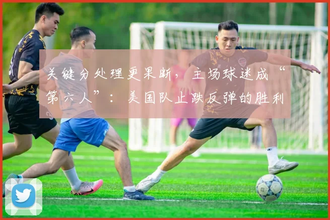 关键分处理更果断，主场球迷成“第六人”：美国队止跌反弹的胜利密码