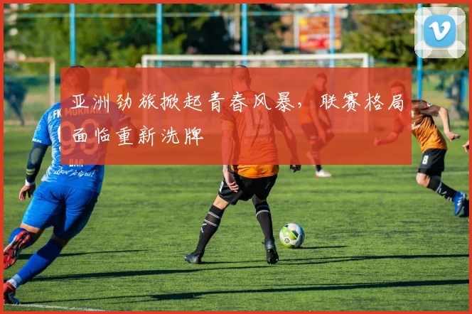 亚洲劲旅掀起青春风暴，联赛格局面临重新洗牌