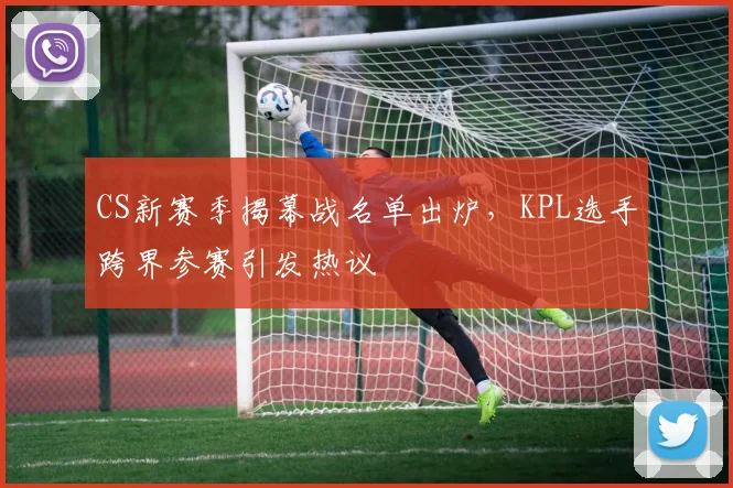 CS新赛季揭幕战名单出炉，KPL选手跨界参赛引发热议