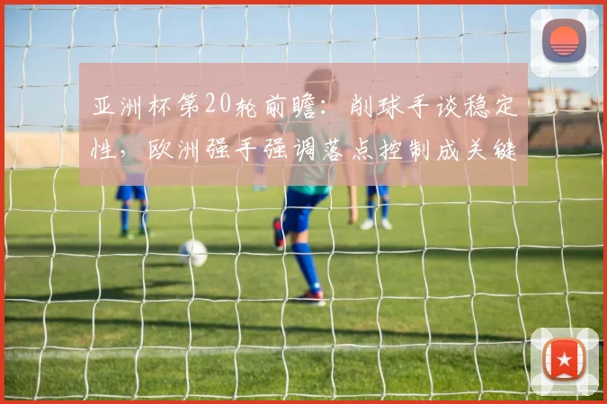亚洲杯第20轮前瞻：削球手谈稳定性，欧洲强手强调落点控制成关键