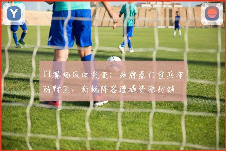 TI赛场风向突变：老牌豪门重兵布防野区，新锐阵容遭遇资源封锁