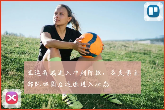 亚运备战进入冲刺阶段，各支俱乐部队回国后迅速进入状态