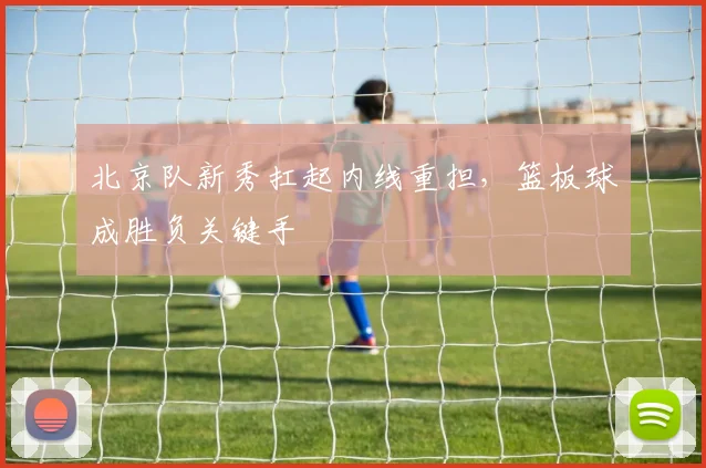 北京队新秀扛起内线重担，篮板球成胜负关键手