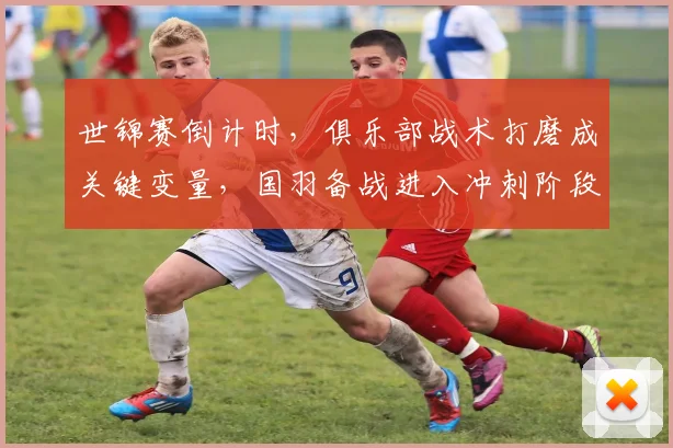 世锦赛倒计时，俱乐部战术打磨成关键变量，国羽备战进入冲刺阶段