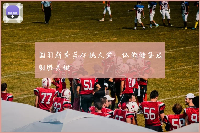 国羽新秀苏杯挑大梁，体能储备成制胜关键