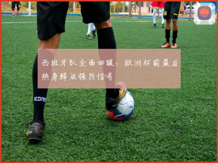 西班牙队全面回暖，欧洲杯前最后热身释放强烈信号