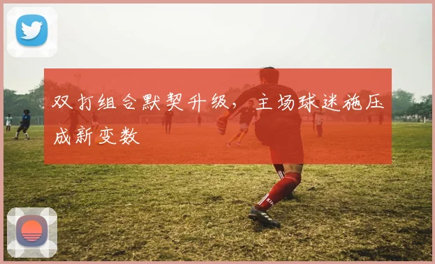 双打组合默契升级，主场球迷施压成新变数