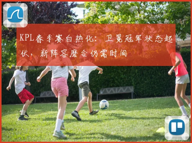 KPL春季赛白热化：卫冕冠军状态起伏，新阵容磨合仍需时间