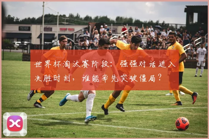 世界杯淘汰赛阶段：强强对话进入决胜时刻，谁能率先突破僵局？