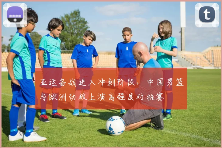 亚运备战进入冲刺阶段，中国男篮与欧洲劲旅上演高强度对抗赛
