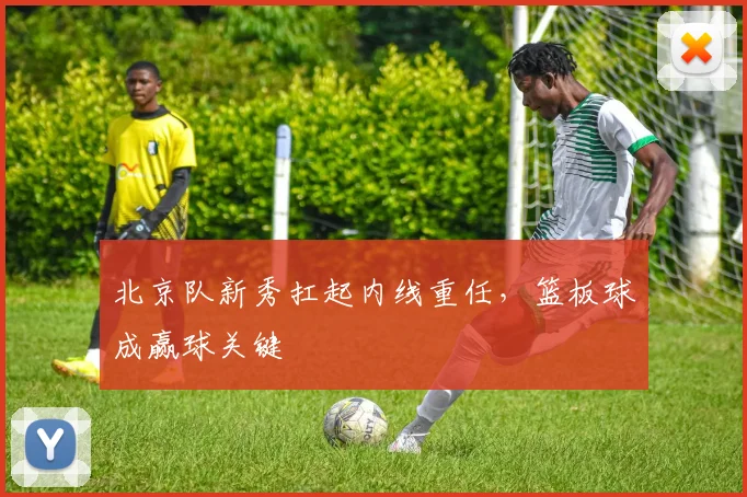 北京队新秀扛起内线重任，篮板球成赢球关键