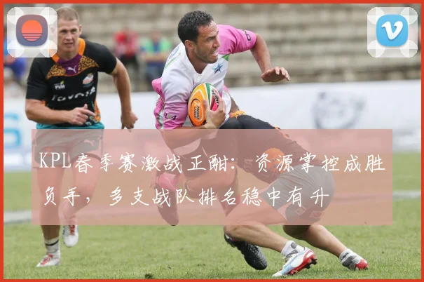 KPL春季赛激战正酣：资源掌控成胜负手，多支战队排名稳中有升
