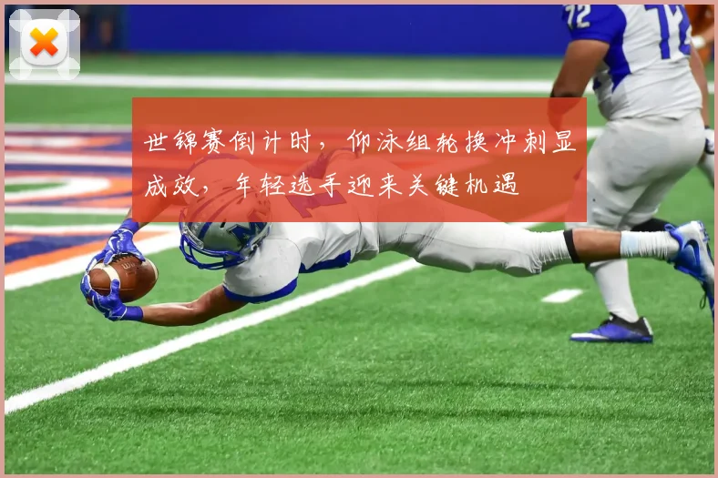 世锦赛倒计时，仰泳组轮换冲刺显成效，年轻选手迎来关键机遇