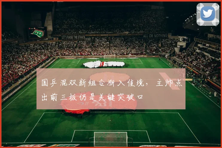 国乒混双新组合渐入佳境，主帅点出前三板仍是关键突破口