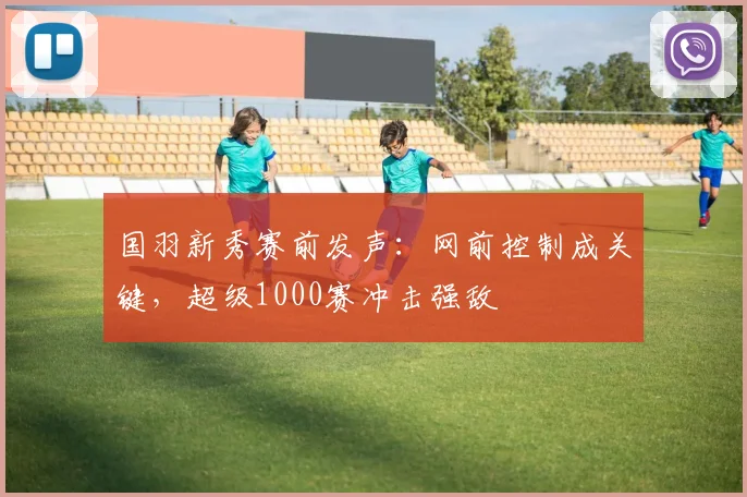国羽新秀赛前发声：网前控制成关键，超级1000赛冲击强敌
