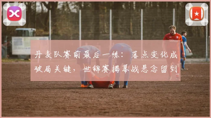 丹麦队赛前最后一练：落点变化成破局关键，世锦赛揭幕战悬念留到最后