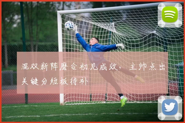 混双新阵磨合初见成效，主帅点出关键分短板待补