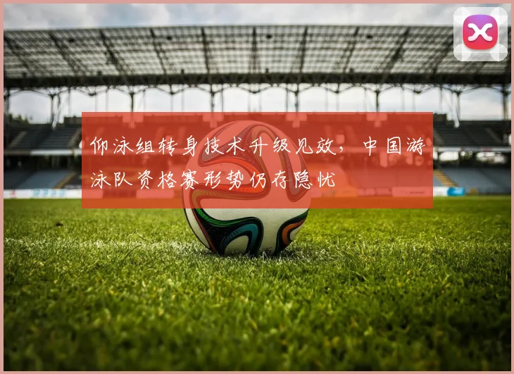 仰泳组转身技术升级见效，中国游泳队资格赛形势仍存隐忧