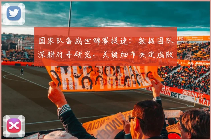 国家队备战世锦赛提速：数据团队深耕对手研究，关键细节决定成败