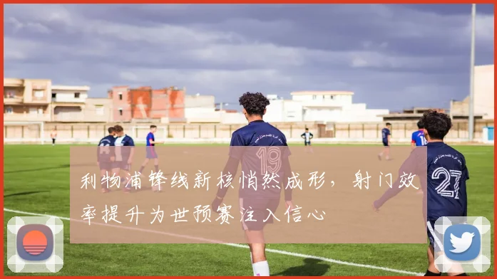 利物浦锋线新核悄然成形，射门效率提升为世预赛注入信心