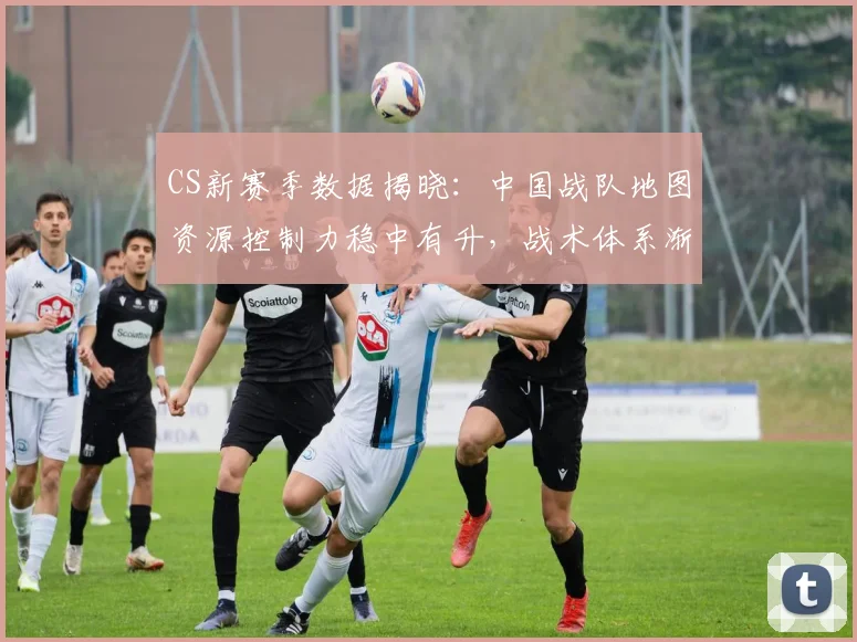 CS新赛季数据揭晓：中国战队地图资源控制力稳中有升，战术体系渐趋成熟