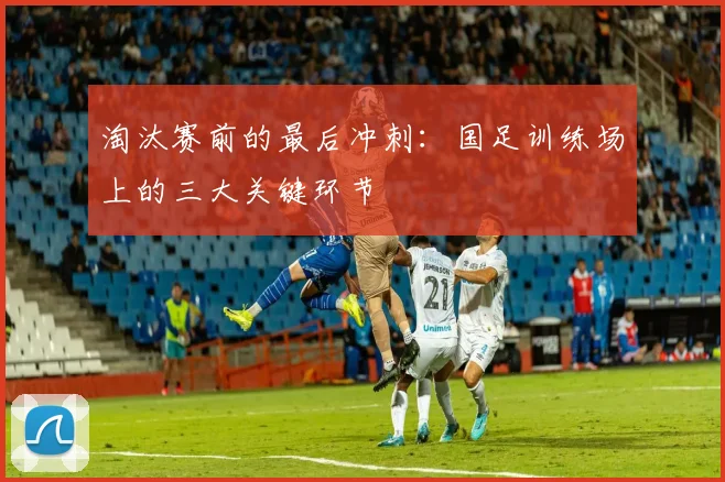淘汰赛前的最后冲刺：国足训练场上的三大关键环节