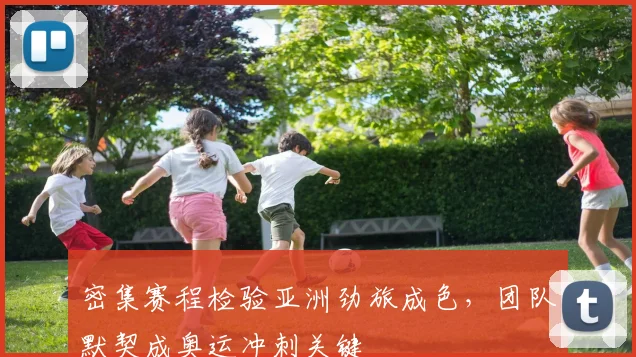 密集赛程检验亚洲劲旅成色，团队默契成奥运冲刺关键
