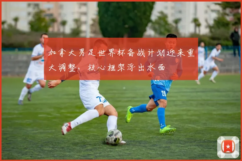 加拿大男足世界杯备战计划迎来重大调整，核心框架浮出水面