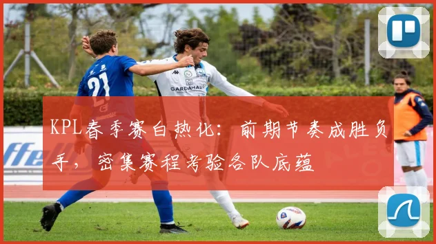 KPL春季赛白热化：前期节奏成胜负手，密集赛程考验各队底蕴