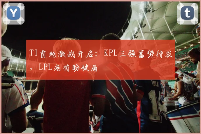 TI首轮激战开启：KPL三强蓄势待发，LPL老将盼破局