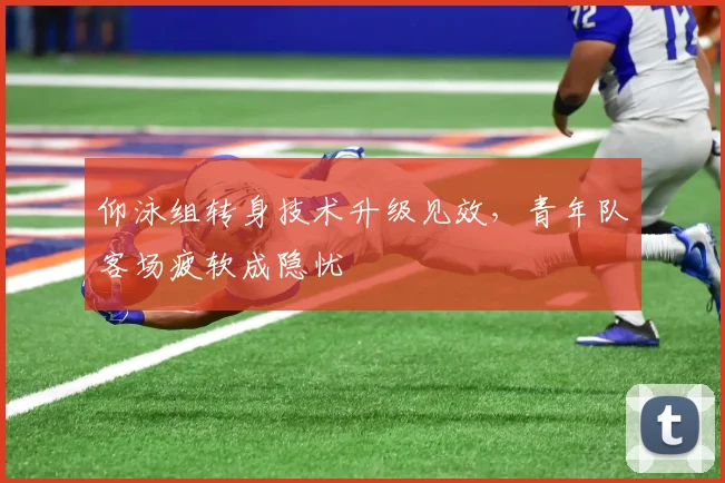 仰泳组转身技术升级见效，青年队客场疲软成隐忧