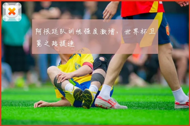 阿根廷队训练强度激增，世界杯卫冕之路提速