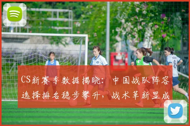 CS新赛季数据揭晓：中国战队阵容选择排名稳步攀升，战术革新显成效