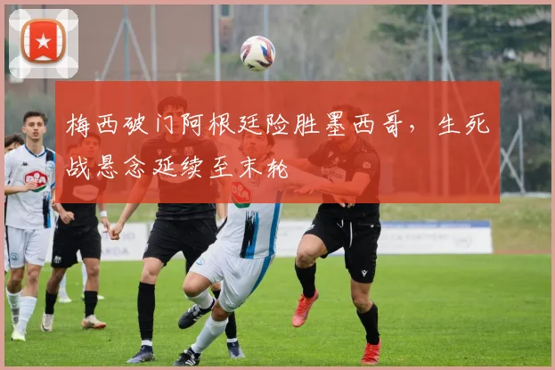 梅西破门阿根廷险胜墨西哥，生死战悬念延续至末轮