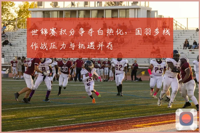 世锦赛积分争夺白热化，国羽多线作战压力与机遇并存