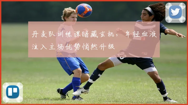 丹麦队训练课暗藏玄机，年轻血液注入主场优势悄然升级